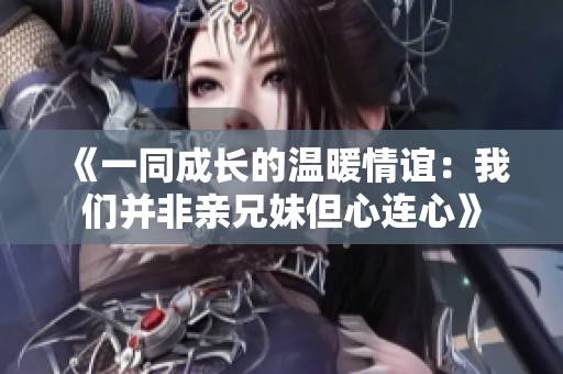 《一同成长的温暖情谊：我们并非亲兄妹但心连心》