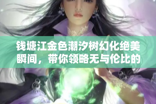 钱塘江金色潮汐树幻化绝美瞬间，带你领略无与伦比的自然奇观之美