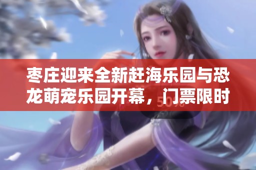 枣庄迎来全新赶海乐园与恐龙萌宠乐园开幕，门票限时免费赠送活动火热进行中