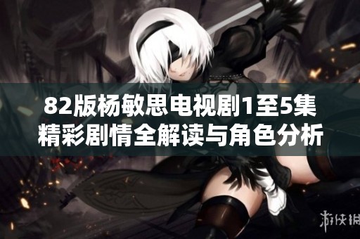 82版杨敏思电视剧1至5集精彩剧情全解读与角色分析