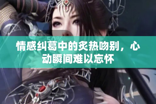 情感纠葛中的炙热吻别，心动瞬间难以忘怀