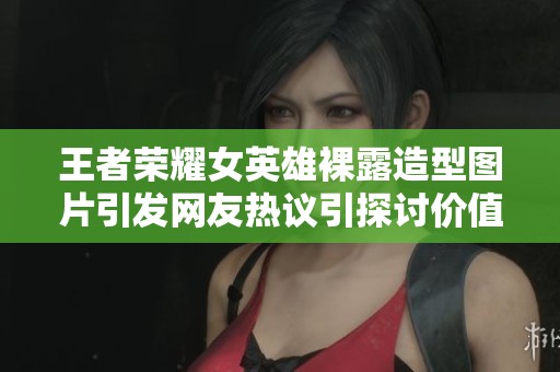 王者荣耀女英雄裸露造型图片引发网友热议引探讨价值观和审美观