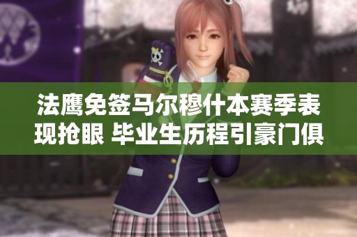 法鹰免签马尔穆什本赛季表现抢眼 毕业生历程引豪门俱乐部关注