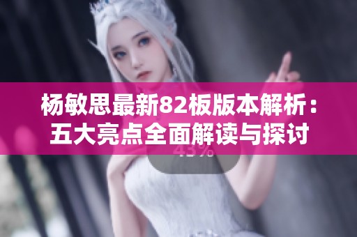 杨敏思最新82板版本解析：五大亮点全面解读与探讨