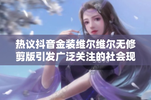 热议抖音金装维尔维尔无修剪版引发广泛关注的社会现象分析