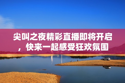 尖叫之夜精彩直播即将开启，快来一起感受狂欢氛围