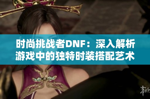 时尚挑战者DNF：深入解析游戏中的独特时装搭配艺术与创意心得分享