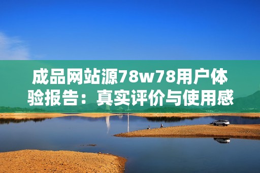 成品网站源78w78用户体验报告：真实评价与使用感受分享