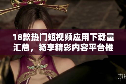 18款热门短视频应用下载量汇总，畅享精彩内容平台推荐