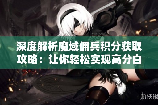 深度解析魔域佣兵积分获取攻略：让你轻松实现高分白嫖的小秘诀