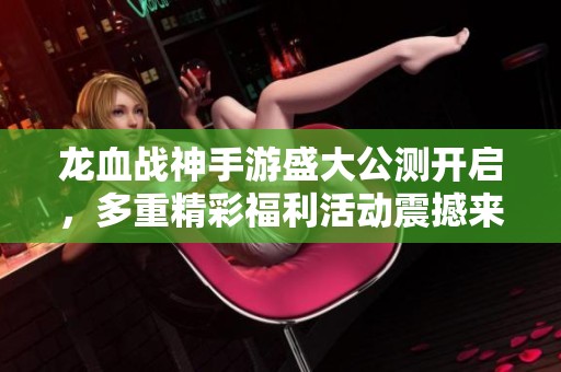 龙血战神手游盛大公测开启，多重精彩福利活动震撼来袭等你参与体验