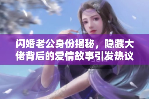 闪婚老公身份揭秘，隐藏大佬背后的爱情故事引发热议，全集无删减大结局震撼上线