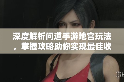 深度解析问道手游地宫玩法，掌握攻略助你实现最佳收益与理想乐趣