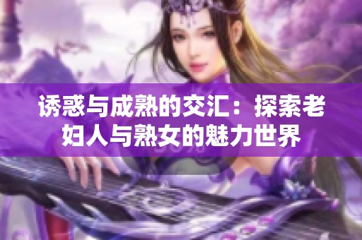 诱惑与成熟的交汇：探索老妇人与熟女的魅力世界