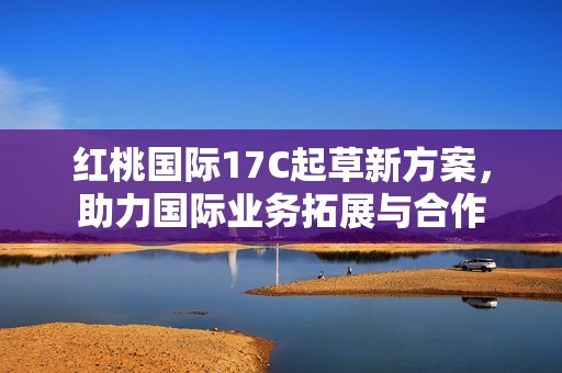红桃国际17C起草新方案，助力国际业务拓展与合作