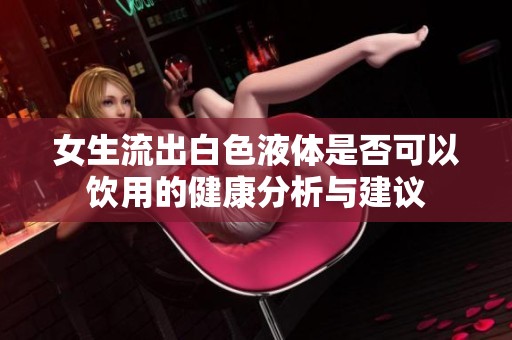女生流出白色液体是否可以饮用的健康分析与建议