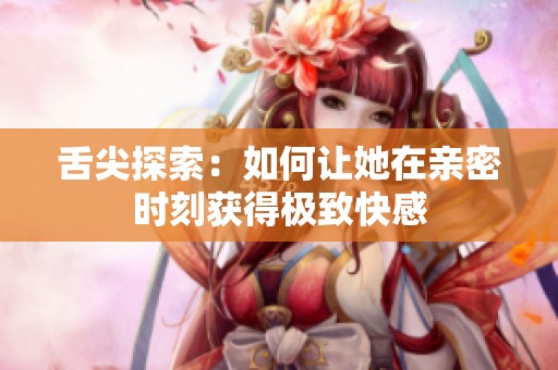 舌尖探索：如何让她在亲密时刻获得极致快感