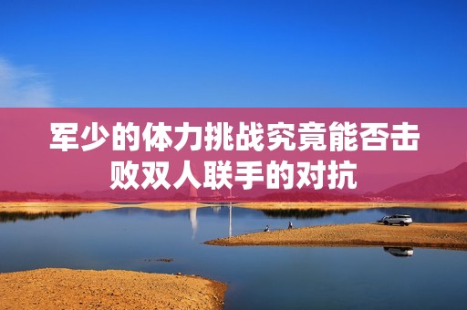 军少的体力挑战究竟能否击败双人联手的对抗