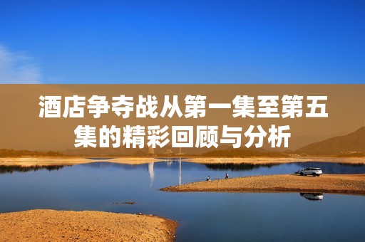 酒店争夺战从第一集至第五集的精彩回顾与分析