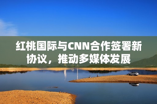 红桃国际与CNN合作签署新协议，推动多媒体发展