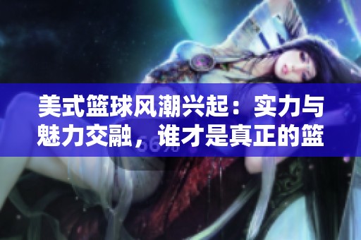 美式篮球风潮兴起：实力与魅力交融，谁才是真正的篮球梦想代言人