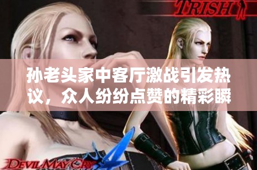 孙老头家中客厅激战引发热议，众人纷纷点赞的精彩瞬间