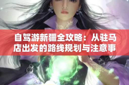 自驾游新疆全攻略：从驻马店出发的路线规划与注意事项详解