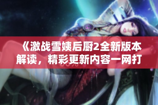 《激战雪姨后厨2全新版本解读，精彩更新内容一网打尽》