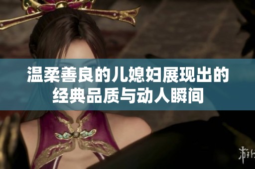 温柔善良的儿媳妇展现出的经典品质与动人瞬间
