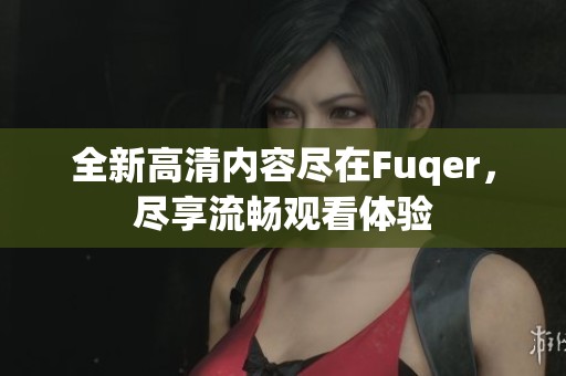全新高清内容尽在Fuqer，尽享流畅观看体验