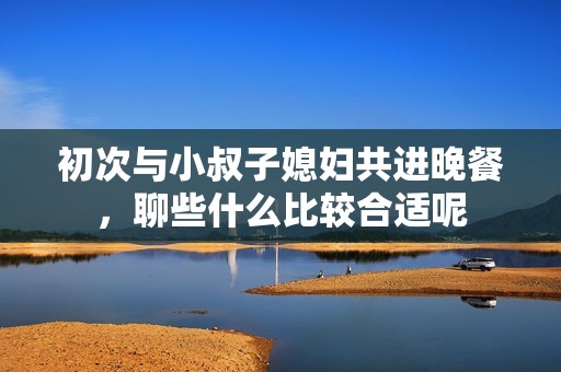 初次与小叔子媳妇共进晚餐，聊些什么比较合适呢