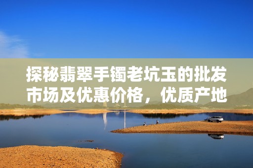 探秘翡翠手镯老坑玉的批发市场及优惠价格，优质产地货源大揭秘