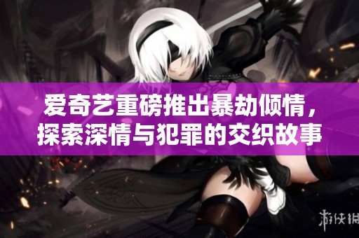 爱奇艺重磅推出暴劫倾情，探索深情与犯罪的交织故事