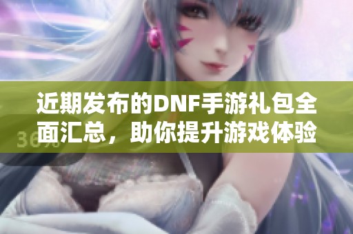 近期发布的DNF手游礼包全面汇总，助你提升游戏体验和获取珍稀道具