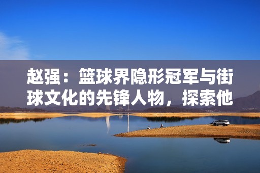 赵强：篮球界隐形冠军与街球文化的先锋人物，探索他的传奇之路与影响力