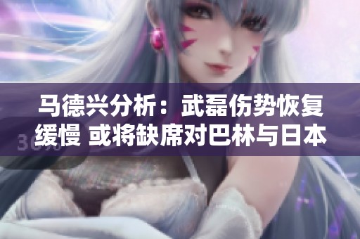 马德兴分析：武磊伤势恢复缓慢 或将缺席对巴林与日本的关键比赛