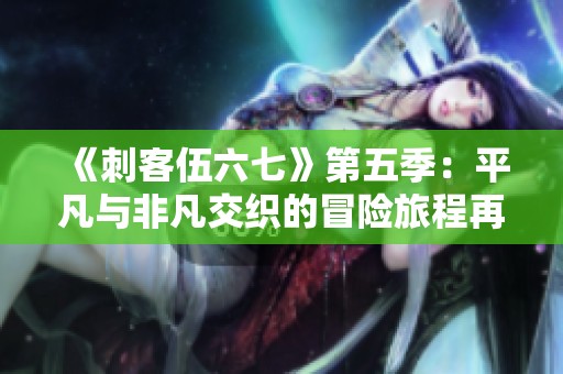 《刺客伍六七》第五季：平凡与非凡交织的冒险旅程再续热血篇章