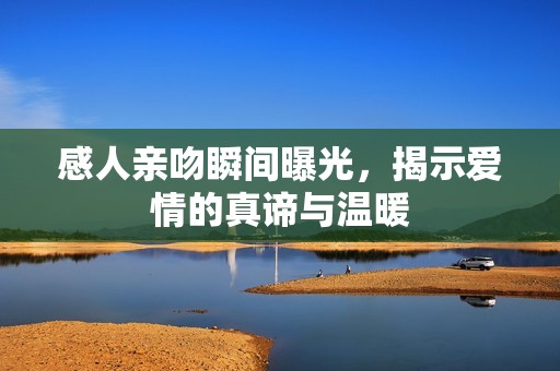 感人亲吻瞬间曝光，揭示爱情的真谛与温暖