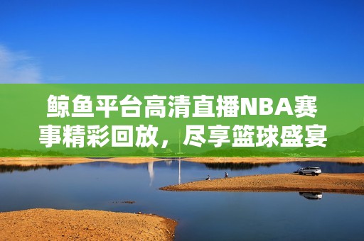 鲸鱼平台高清直播NBA赛事精彩回放，尽享篮球盛宴