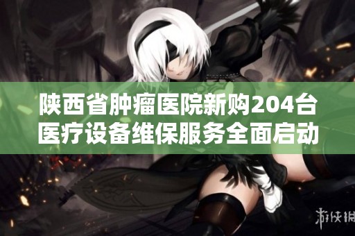 陕西省肿瘤医院新购204台医疗设备维保服务全面启动确保患者安全与治疗效果