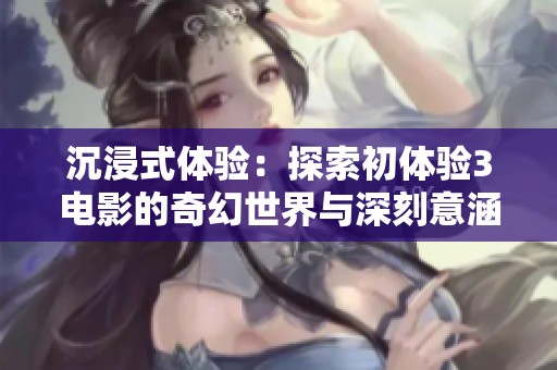 沉浸式体验：探索初体验3电影的奇幻世界与深刻意涵