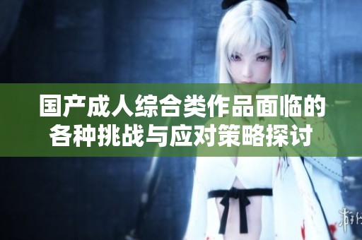 国产成人综合类作品面临的各种挑战与应对策略探讨