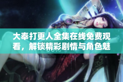 大奉打更人全集在线免费观看，解锁精彩剧情与角色魅力