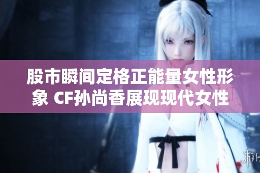 股市瞬间定格正能量女性形象 CF孙尚香展现现代女性自信与坚韧之美