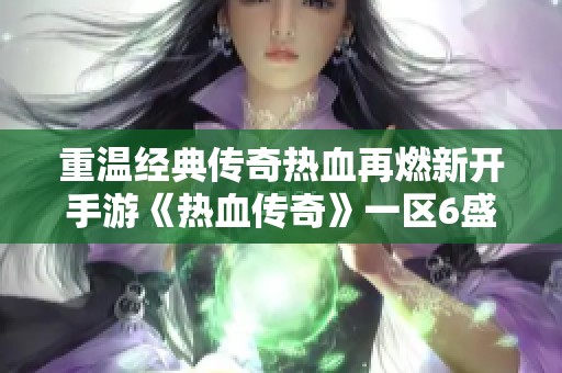 重温经典传奇热血再燃新开手游《热血传奇》一区6盛大亮相，邀你共赏昔日辉煌