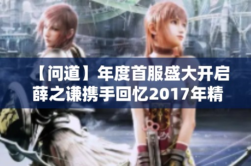【问道】年度首服盛大开启 薛之谦携手回忆2017年精彩时刻