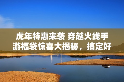 虎年特惠来袭 穿越火线手游福袋惊喜大揭秘，搞定好运气不容错过