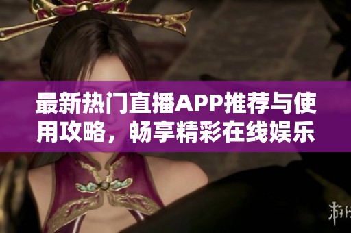 最新热门直播APP推荐与使用攻略，畅享精彩在线娱乐体验