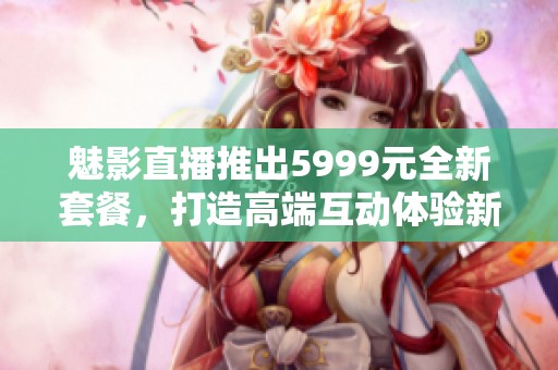 魅影直播推出5999元全新套餐，打造高端互动体验新选择