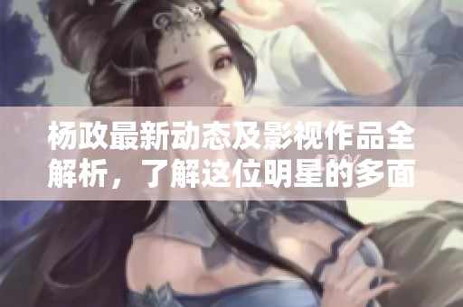 杨政最新动态及影视作品全解析，了解这位明星的多面人生与精彩演艺经历